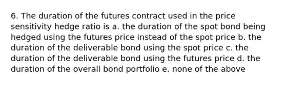 6. The duration of the futures contract used in the price sensitivity hedge ratio is a. the duration of the spot bond being hedged using the futures price instead of the spot price b. the duration of the deliverable bond using the spot price c. the duration of the deliverable bond using the futures price d. the duration of the overall bond portfolio e. none of the above