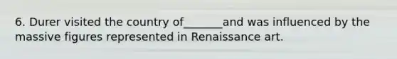 6. Durer visited the country of_______and was influenced by the massive figures represented in Renaissance art.