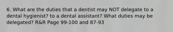 6. What are the duties that a dentist may NOT delegate to a dental hygienist? to a dental assistant? What duties may be delegated? R&R Page 99-100 and 87-93