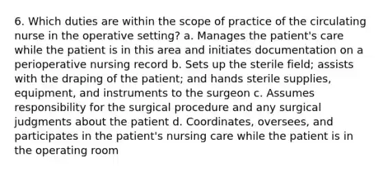 6. Which duties are within the scope of practice of the circulating nurse in the operative setting? a. Manages the patient's care while the patient is in this area and initiates documentation on a perioperative nursing record b. Sets up the sterile field; assists with the draping of the patient; and hands sterile supplies, equipment, and instruments to the surgeon c. Assumes responsibility for the surgical procedure and any surgical judgments about the patient d. Coordinates, oversees, and participates in the patient's nursing care while the patient is in the operating room