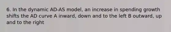 6. In the dynamic AD-AS model, an increase in spending growth shifts the AD curve A inward, down and to the left B outward, up and to the right