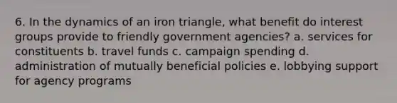 6. In the dynamics of an iron triangle, what benefit do interest groups provide to friendly government agencies? a. services for constituents b. travel funds c. campaign spending d. administration of mutually beneficial policies e. lobbying support for agency programs