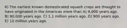 6) The earliest known domesticated squash crops are thought to have originated in the Americas more than A) 9,000 years ago. B) 90,000 years ago. C) 1.1 million years ago. D) 900 years ago. E) 10 million years ago.