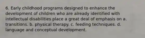 6. Early childhood programs designed to enhance the development of children who are already identified with intellectual disabilities place a great deal of emphasis on a. transitions. b. physical therapy. c. feeding techniques. d. language and conceptual development.