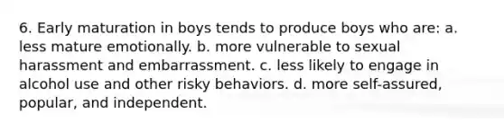 6. Early maturation in boys tends to produce boys who are: a. less mature emotionally. b. more vulnerable to sexual harassment and embarrassment. c. less likely to engage in alcohol use and other risky behaviors. d. more self-assured, popular, and independent.