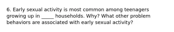 6. Early sexual activity is most common among teenagers growing up in _____ households. Why? What other problem behaviors are associated with early sexual activity?