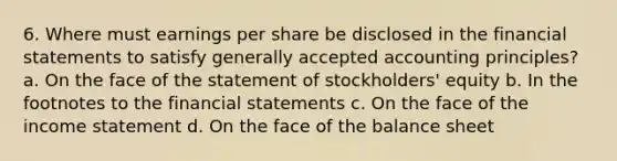 6. Where must earnings per share be disclosed in the financial statements to satisfy generally accepted accounting principles? a. On the face of the statement of stockholders' equity b. In the footnotes to the financial statements c. On the face of the income statement d. On the face of the balance sheet