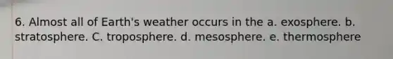 6. Almost all of Earth's weather occurs in the a. exosphere. b. stratosphere. C. troposphere. d. mesosphere. e. thermosphere