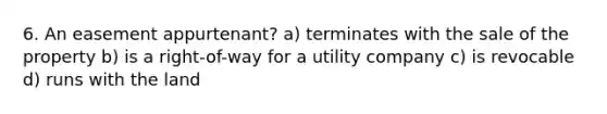 6. An easement appurtenant? a) terminates with the sale of the property b) is a right-of-way for a utility company c) is revocable d) runs with the land