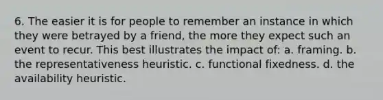 6. The easier it is for people to remember an instance in which they were betrayed by a friend, the more they expect such an event to recur. This best illustrates the impact of: a. framing. b. the representativeness heuristic. c. functional fixedness. d. the availability heuristic.