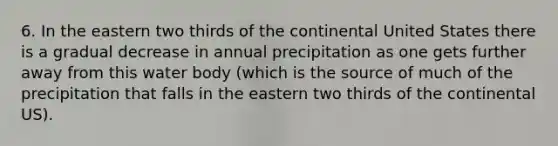 6. In the eastern two thirds of the continental United States there is a gradual decrease in annual precipitation as one gets further away from this water body (which is the source of much of the precipitation that falls in the eastern two thirds of the continental US).