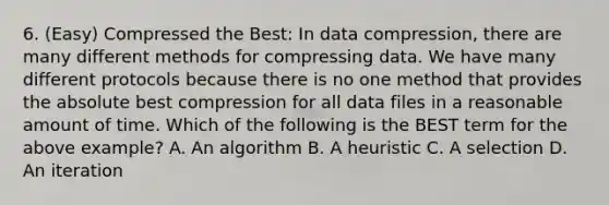 6. (Easy) Compressed the Best: In data compression, there are many different methods for compressing data. We have many different protocols because there is no one method that provides the absolute best compression for all data files in a reasonable amount of time. Which of the following is the BEST term for the above example? A. An algorithm B. A heuristic C. A selection D. An iteration