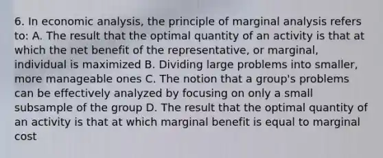 6. In economic analysis, the principle of marginal analysis refers to: A. The result that the optimal quantity of an activity is that at which the net benefit of the representative, or marginal, individual is maximized B. Dividing large problems into smaller, more manageable ones C. The notion that a group's problems can be effectively analyzed by focusing on only a small subsample of the group D. The result that the optimal quantity of an activity is that at which marginal benefit is equal to marginal cost