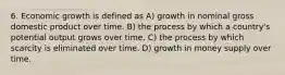 6. Economic growth is defined as A) growth in nominal gross domestic product over time. B) the process by which a country's potential output grows over time. C) the process by which scarcity is eliminated over time. D) growth in money supply over time.