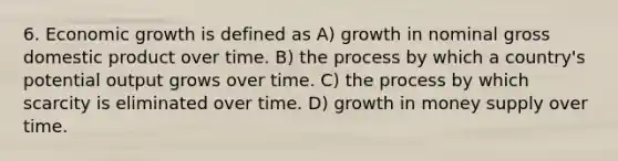 6. Economic growth is defined as A) growth in nominal gross domestic product over time. B) the process by which a country's potential output grows over time. C) the process by which scarcity is eliminated over time. D) growth in money supply over time.