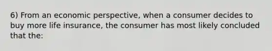 6) From an economic perspective, when a consumer decides to buy more life insurance, the consumer has most likely concluded that the: