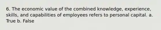 6. The economic value of the combined knowledge, experience, skills, and capabilities of employees refers to personal capital. a. True b. False