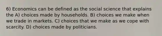 6) Economics can be defined as the social science that explains the A) choices made by households. B) choices we make when we trade in markets. C) choices that we make as we cope with scarcity. D) choices made by politicians.