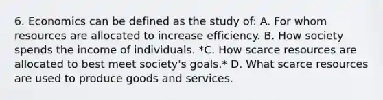 6. Economics can be defined as the study of: A. For whom resources are allocated to increase efficiency. B. How society spends the income of individuals. *C. How scarce resources are allocated to best meet society's goals.* D. What scarce resources are used to produce goods and services.