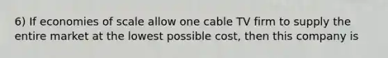 6) If economies of scale allow one cable TV firm to supply the entire market at the lowest possible cost, then this company is