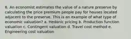 6. An economist estimates the value of a nature preserve by calculating the price premium people pay for houses located adjacent to the preserve. This is an example of what type of economic valuation? a. Hedonic pricing b. Production function valuation c. Contingent valuation d. Travel cost method e. Engineering cost valuation