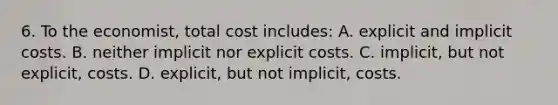 6. To the economist, total cost includes: A. explicit and implicit costs. B. neither implicit nor explicit costs. C. implicit, but not explicit, costs. D. explicit, but not implicit, costs.