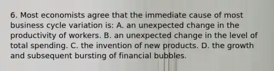 6. Most economists agree that the immediate cause of most business cycle variation is: A. an unexpected change in the productivity of workers. B. an unexpected change in the level of total spending. C. the invention of new products. D. the growth and subsequent bursting of financial bubbles.