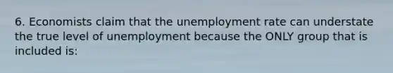 6. Economists claim that the unemployment rate can understate the true level of unemployment because the ONLY group that is included is: