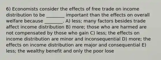 6) Economists consider the effects of free trade on income distribution to be ________ important than the effects on overall welfare because ________. A) less; many factors besides trade affect income distribution B) more; those who are harmed are not compensated by those who gain C) less; the effects on income distribution are minor and inconsequential D) more; the effects on income distribution are major and consequential E) less; the wealthy benefit and only the poor lose