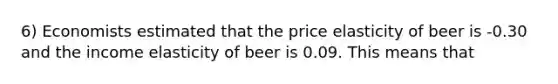 6) Economists estimated that the price elasticity of beer is -0.30 and the income elasticity of beer is 0.09. This means that