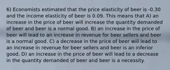 6) Economists estimated that the price elasticity of beer is -0.30 and the income elasticity of beer is 0.09. This means that A) an increase in the price of beer will increase the quantity demanded of beer and beer is a normal good. B) an increase in the price of beer will lead to an increase in revenue for beer sellers and beer is a normal good. C) a decrease in the price of beer will lead to an increase in revenue for beer sellers and beer is an inferior good. D) an increase in the price of beer will lead to a decrease in the quantity demanded of beer and beer is a necessity.