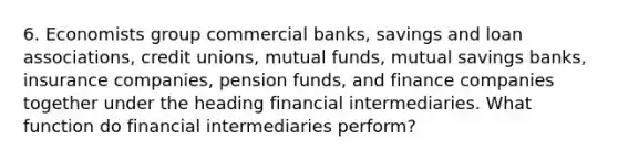 6. Economists group commercial banks, savings and loan associations, credit unions, mutual funds, mutual savings banks, insurance companies, pension funds, and finance companies together under the heading financial intermediaries. What function do financial intermediaries perform?