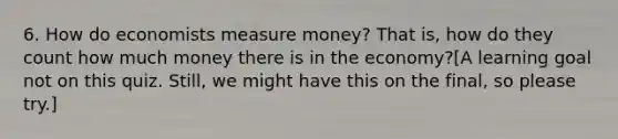 6. How do economists measure money? That is, how do they count how much money there is in the economy?[A learning goal not on this quiz. Still, we might have this on the final, so please try.]