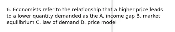 6. Economists refer to the relationship that a higher price leads to a lower quantity demanded as the A. income gap B. market equilibrium C. law of demand D. price model