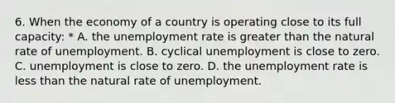 6. When the economy of a country is operating close to its full capacity: * A. the unemployment rate is greater than the natural rate of unemployment. B. cyclical unemployment is close to zero. C. unemployment is close to zero. D. the unemployment rate is less than the natural rate of unemployment.