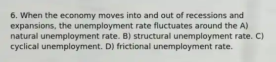 6. When the economy moves into and out of recessions and expansions, the unemployment rate fluctuates around the A) natural unemployment rate. B) structural unemployment rate. C) cyclical unemployment. D) frictional unemployment rate.