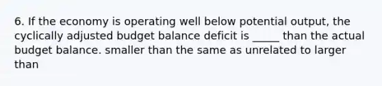 6. If the economy is operating well below potential output, the cyclically adjusted budget balance deficit is _____ than the actual budget balance. smaller than the same as unrelated to larger than