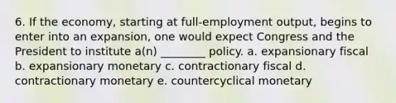 6. If the economy, starting at full-employment output, begins to enter into an expansion, one would expect Congress and the President to institute a(n) ________ policy. a. expansionary fiscal b. expansionary monetary c. contractionary fiscal d. contractionary monetary e. countercyclical monetary