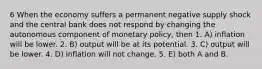 6 When the economy suffers a permanent negative supply shock and the central bank does not respond by changing the autonomous component of monetary policy, then 1. A) inflation will be lower. 2. B) output will be at its potential. 3. C) output will be lower. 4. D) inflation will not change. 5. E) both A and B.