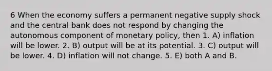 6 When the economy suffers a permanent negative supply shock and the central bank does not respond by changing the autonomous component of monetary policy, then 1. A) inflation will be lower. 2. B) output will be at its potential. 3. C) output will be lower. 4. D) inflation will not change. 5. E) both A and B.