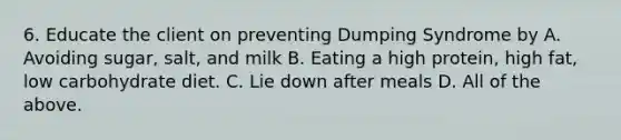 6. Educate the client on preventing Dumping Syndrome by A. Avoiding sugar, salt, and milk B. Eating a high protein, high fat, low carbohydrate diet. C. Lie down after meals D. All of the above.