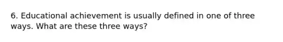 6. Educational achievement is usually defined in one of three ways. What are these three ways?