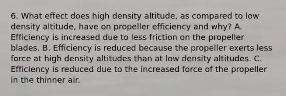 6. What effect does high density altitude, as compared to low density altitude, have on propeller efficiency and why? A. Efficiency is increased due to less friction on the propeller blades. B. Efficiency is reduced because the propeller exerts less force at high density altitudes than at low density altitudes. C. Efficiency is reduced due to the increased force of the propeller in the thinner air.