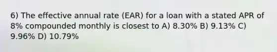 6) The effective annual rate (EAR) for a loan with a stated APR of 8% compounded monthly is closest to A) 8.30% B) 9.13% C) 9.96% D) 10.79%