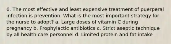 6. The most effective and least expensive treatment of puerperal infection is prevention. What is the most important strategy for the nurse to adopt? a. Large doses of vitamin C during pregnancy b. Prophylactic antibiotics c. Strict aseptic technique by all health care personnel d. Limited protein and fat intake