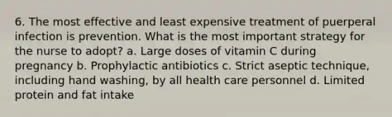 6. The most effective and least expensive treatment of puerperal infection is prevention. What is the most important strategy for the nurse to adopt? a. Large doses of vitamin C during pregnancy b. Prophylactic antibiotics c. Strict aseptic technique, including hand washing, by all health care personnel d. Limited protein and fat intake