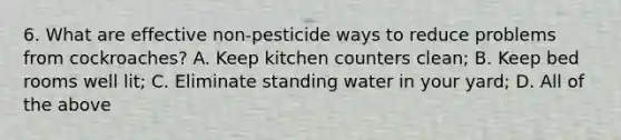 6. What are effective non-pesticide ways to reduce problems from cockroaches? A. Keep kitchen counters clean; B. Keep bed rooms well lit; C. Eliminate standing water in your yard; D. All of the above