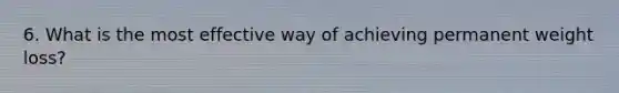 6. What is the most effective way of achieving permanent weight loss?