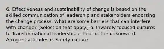 6. Effectiveness and sustainability of change is based on the skilled communication of leadership and stakeholders endorsing the change process. What are some barriers that can interfere with change? (Select all that apply.) a. Inwardly focused cultures b. Transformational leadership c. Fear of the unknown d. Arrogant attitudes e. Safety culture