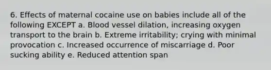 6. Effects of maternal cocaine use on babies include all of the following EXCEPT a. Blood vessel dilation, increasing oxygen transport to the brain b. Extreme irritability; crying with minimal provocation c. Increased occurrence of miscarriage d. Poor sucking ability e. Reduced attention span